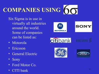 11
COMPANIES USING
Six Sigma is in use in
virtually all industries
around the world.
Some of companies
can be listed as:
• Motorola
• Ericsson
• General Electric
• Sony
• Ford Motor Co.
• CITI bank
 