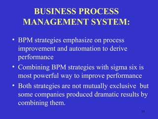 13
BUSINESS PROCESS
MANAGEMENT SYSTEM:
• BPM strategies emphasize on process
improvement and automation to derive
performance
• Combining BPM strategies with sigma six is
most powerful way to improve performance
• Both strategies are not mutually exclusive but
some companies produced dramatic results by
combining them.
 