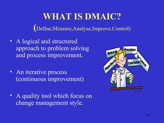 14
WHAT IS DMAIC?
(Define,Measure,Analyse,Improve.Control)
• A logical and structured
approach to problem solving
and process improvement.
• An iterative process
(continuous improvement)
• A quality tool which focus on
change management style.
 
