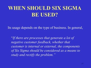 17
WHEN SHOULD SIX SIGMA
BE USED?
Its usage depends on the type of business. In general,
“If there are processes that generate a lot of
negative customer feedback, whether that
customer is internal or external, the components
of Six Sigma should be considered as a means to
study and rectify the problem.”
 