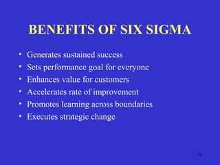 18
BENEFITS OF SIX SIGMA
• Generates sustained success
• Sets performance goal for everyone
• Enhances value for customers
• Accelerates rate of improvement
• Promotes learning across boundaries
• Executes strategic change
 
