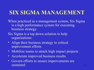 20
SIX SIGMA MANAGEMENT
When practiced as a management system, Six Sigma
is a high performance system for executing
business strategy.
Six Sigma is a top down solution to help
organizations:
• Align their business strategy to critical
improvement efforts
• Mobilize teams to attack high impact projects
• Accelerate improved business results
• Govern efforts to ensure improvements are
sustained
 