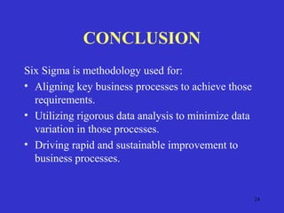 24
CONCLUSION
Six Sigma is methodology used for:
• Aligning key business processes to achieve those
requirements.
• Utilizing rigorous data analysis to minimize data
variation in those processes.
• Driving rapid and sustainable improvement to
business processes.
 