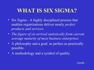6
WHAT IS SIX SIGMA?
• Six Sigma - A highly disciplined process that
enables organizations deliver nearly perfect
products and services.
• The figure of six arrived statistically from current
average maturity of most business enterprises
• A philosophy and a goal: as perfect as practically
possible.
• A methodology and a symbol of quality.
Contd…
 