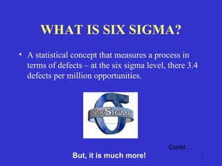 7
WHAT IS SIX SIGMA?
• A statistical concept that measures a process in
terms of defects – at the six sigma level, there 3.4
defects per million opportunities.
Contd…
But, it is much more!
 