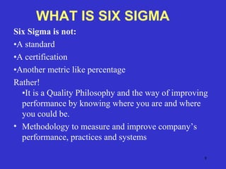 8
Six Sigma is not:
•A standard
•A certification
•Another metric like percentage
Rather!
•It is a Quality Philosophy and the way of improving
performance by knowing where you are and where
you could be.
• Methodology to measure and improve company’s
performance, practices and systems
WHAT IS SIX SIGMA
 