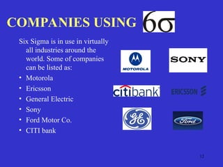 12
COMPANIES USING
Six Sigma is in use in virtually
all industries around the
world. Some of companies
can be listed as:
• Motorola
• Ericsson
• General Electric
• Sony
• Ford Motor Co.
• CITI bank
 