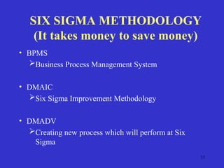 13
SIX SIGMA METHODOLOGY
(It takes money to save money)
• BPMS
Business Process Management System
• DMAIC
Six Sigma Improvement Methodology
• DMADV
Creating new process which will perform at Six
Sigma
 