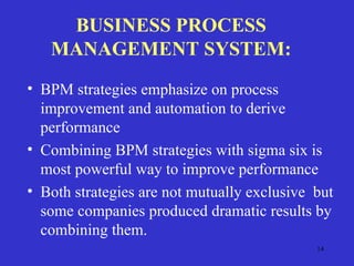 14
BUSINESS PROCESS
MANAGEMENT SYSTEM:
• BPM strategies emphasize on process
improvement and automation to derive
performance
• Combining BPM strategies with sigma six is
most powerful way to improve performance
• Both strategies are not mutually exclusive but
some companies produced dramatic results by
combining them.
 