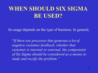18
WHEN SHOULD SIX SIGMA
BE USED?
Its usage depends on the type of business. In general,
“If there are processes that generate a lot of
negative customer feedback, whether that
customer is internal or external, the components
of Six Sigma should be considered as a means to
study and rectify the problem.”
 