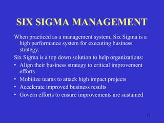 21
SIX SIGMA MANAGEMENT
When practiced as a management system, Six Sigma is a
high performance system for executing business
strategy.
Six Sigma is a top down solution to help organizations:
• Align their business strategy to critical improvement
efforts
• Mobilize teams to attack high impact projects
• Accelerate improved business results
• Govern efforts to ensure improvements are sustained
 