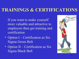24
TRAININGS & CERTIFICATIONS
If you want to make yourself
more valuable and attractive to
employers then get training and
certification
• Option I – Certification as Six
Sigma Green Belt
• Option II – Certification as Six
Sigma Black Belt
 