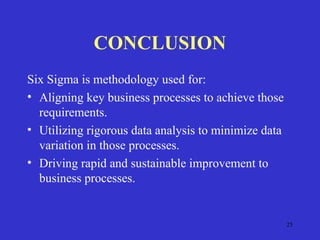 25
CONCLUSION
Six Sigma is methodology used for:
• Aligning key business processes to achieve those
requirements.
• Utilizing rigorous data analysis to minimize data
variation in those processes.
• Driving rapid and sustainable improvement to
business processes.
 