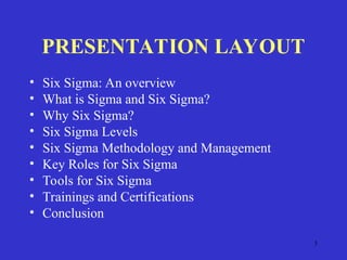 3
PRESENTATION LAYOUT
• Six Sigma: An overview
• What is Sigma and Six Sigma?
• Why Six Sigma?
• Six Sigma Levels
• Six Sigma Methodology and Management
• Key Roles for Six Sigma
• Tools for Six Sigma
• Trainings and Certifications
• Conclusion
 