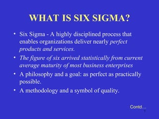 7
WHAT IS SIX SIGMA?
• Six Sigma - A highly disciplined process that
enables organizations deliver nearly perfect
products and services.
• The figure of six arrived statistically from current
average maturity of most business enterprises
• A philosophy and a goal: as perfect as practically
possible.
• A methodology and a symbol of quality.
Contd…
 