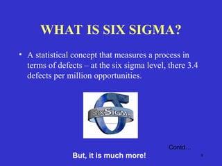 8
WHAT IS SIX SIGMA?
• A statistical concept that measures a process in
terms of defects – at the six sigma level, there 3.4
defects per million opportunities.
Contd…
But, it is much more!
 