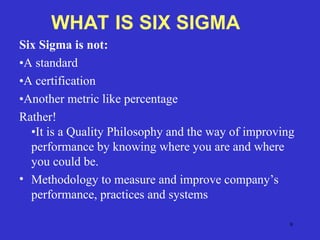 9
Six Sigma is not:
•A standard
•A certification
•Another metric like percentage
Rather!
•It is a Quality Philosophy and the way of improving
performance by knowing where you are and where
you could be.
• Methodology to measure and improve company’s
performance, practices and systems
WHAT IS SIX SIGMA
 