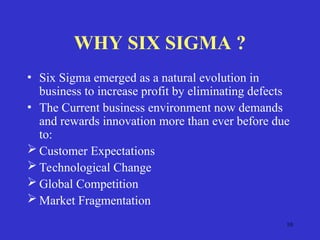10
WHY SIX SIGMA ?
• Six Sigma emerged as a natural evolution in
business to increase profit by eliminating defects
• The Current business environment now demands
and rewards innovation more than ever before due
to:
 Customer Expectations
 Technological Change
 Global Competition
 Market Fragmentation
 
