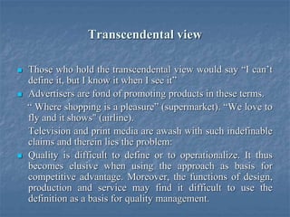 Transcendental view
 Those who hold the transcendental view would say “I can’t
define it, but I know it when I see it”
 Advertisers are fond of promoting products in these terms.
“ Where shopping is a pleasure” (supermarket). “We love to
fly and it shows" (airline).
Television and print media are awash with such indefinable
claims and therein lies the problem:
 Quality is difficult to define or to operationalize. It thus
becomes elusive when using the approach as basis for
competitive advantage. Moreover, the functions of design,
production and service may find it difficult to use the
definition as a basis for quality management.
 