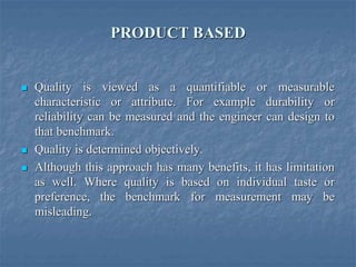 PRODUCT BASED
 Quality is viewed as a quantifiable or measurable
characteristic or attribute. For example durability or
reliability can be measured and the engineer can design to
that benchmark.
 Quality is determined objectively.
 Although this approach has many benefits, it has limitation
as well. Where quality is based on individual taste or
preference, the benchmark for measurement may be
misleading.
 