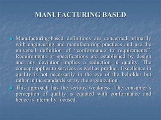 MANUFACTURING BASED
 Manufacturing-based definitions are concerned primarily
with engineering and manufacturing practices and use the
universal definition of “conformance to requirements”.
Requirements or specifications are established by design
and any deviation implies a reduction in quality. The
concept applies to services as well as product. Excellence in
quality is not necessarily in the eye of the beholder but
rather in the standards set by the organization.
 This approach has the serious weakness. The consumer’s
perception of quality is equated with conformance and
hence is internally focused.
 