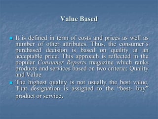 Value Based
 It is defined in term of costs and prices as well as
number of other attributes. Thus, the consumer’s
purchased decision is based on quality at an
acceptable price. This approach is reflected in the
popular Consumer Reports magazine which ranks
products and services based on two criteria: Quality
and Value.
 The highest quality is not usually the best value.
That designation is assigned to the “best- buy”
product or service.
 