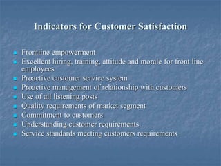 Indicators for Customer Satisfaction
 Frontline empowerment
 Excellent hiring, training, attitude and morale for front line
employees
 Proactive customer service system
 Proactive management of relationship with customers
 Use of all listening posts
 Quality requirements of market segment
 Commitment to customers
 Understanding customer requirements
 Service standards meeting customers requirements
 