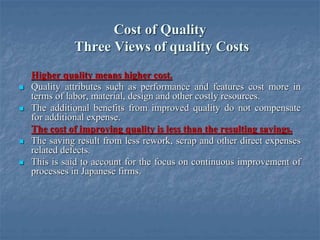 Cost of Quality
Three Views of quality Costs
Higher quality means higher cost.
 Quality attributes such as performance and features cost more in
terms of labor, material, design and other costly resources.
 The additional benefits from improved quality do not compensate
for additional expense.
The cost of improving quality is less than the resulting savings.
 The saving result from less rework, scrap and other direct expenses
related defects.
 This is said to account for the focus on continuous improvement of
processes in Japanese firms.
 
