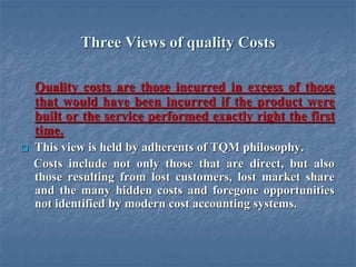 Three Views of quality Costs
Quality costs are those incurred in excess of those
that would have been incurred if the product were
built or the service performed exactly right the first
time.
 This view is held by adherents of TQM philosophy.
Costs include not only those that are direct, but also
those resulting from lost customers, lost market share
and the many hidden costs and foregone opportunities
not identified by modern cost accounting systems.
 