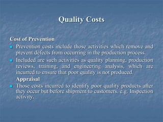 Quality Costs
Cost of Prevention
 Prevention costs include those activities which remove and
prevent defects from occurring in the production process.
 Included are such activities as quality planning, production
reviews, training, and engineering analysis, which are
incurred to ensure that poor quality is not produced.
Appraisal
 Those costs incurred to identify poor quality products after
they occur but before shipment to customers. e.g. Inspection
activity.
 