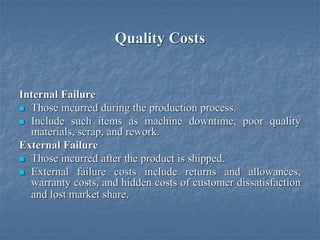 Quality Costs
Internal Failure
 Those incurred during the production process.
 Include such items as machine downtime, poor quality
materials, scrap, and rework.
External Failure
 Those incurred after the product is shipped.
 External failure costs include returns and allowances,
warranty costs, and hidden costs of customer dissatisfaction
and lost market share.
 