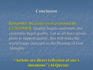 Conclusion
Remember the earth revolves around the
CUSTOMER. Quality begets customers and
customers beget quality. Let us all have action
plans to support quality, this will make the
world happy and earn us the blessing of God
Almighty.
“Actions are direct reflection of one’s
intentions” (Al-Quran)
 