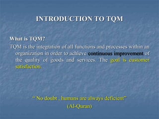 INTRODUCTION TO TQM
What is TQM?
TQM is the integration of all functions and processes within an
organization in order to achieve continuous improvement of
the quality of goods and services. The goal is customer
satisfaction.
“ No doubt , humans are always deficient”
(Al-Quran)
 
