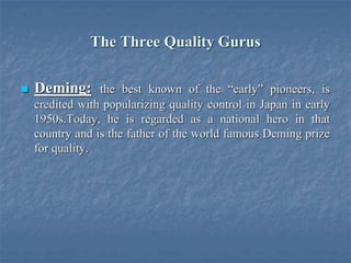 The Three Quality Gurus
 Deming: the best known of the “early” pioneers, is
credited with popularizing quality control in Japan in early
1950s.Today, he is regarded as a national hero in that
country and is the father of the world famous Deming prize
for quality.
 