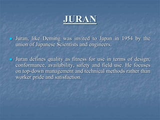 JURAN
 Juran, like Deming was invited to Japan in 1954 by the
union of Japanese Scientists and engineers.
 Juran defines quality as fitness for use in terms of design,
conformance, availability, safety and field use. He focuses
on top-down management and technical methods rather than
worker pride and satisfaction.
 