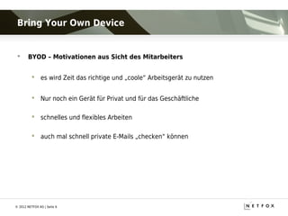 Bring Your Own Device


      BYOD – Motivationen aus Sicht des Mitarbeiters


           es wird Zeit das richtige und „coole“ Arbeitsgerät zu nutzen


           Nur noch ein Gerät für Privat und für das Geschäftliche

           schnelles und flexibles Arbeiten

           auch mal schnell private E-Mails „checken“ können




© 2012 NETFOX AG | Seite 6
 