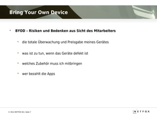 Bring Your Own Device


      BYOD – Risiken und Bedenken aus Sicht des Mitarbeiters


           die totale Überwachung und Preisgabe meines Gerätes


           was ist zu tun, wenn das Geräte defekt ist

           welches Zubehör muss ich mitbringen

           wer bezahlt die Apps




© 2012 NETFOX AG | Seite 7
 