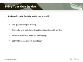 Bring Your Own Device


      Und nun? …. die Technik macht das schon!?



           Eine gute Planung ist wichtig!

           Rechtliche und technische Aspekte müssen bedacht werden.

           Stehen ausreichend Mittel zur Verfügung?

           Ist BYOD bei uns sinnvoll einsetzbar?




© 2012 NETFOX AG | Seite 8
 