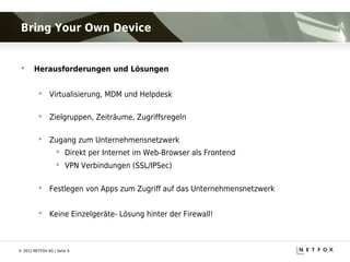 Bring Your Own Device


      Herausforderungen und Lösungen


           Virtualisierung, MDM und Helpdesk

           Zielgruppen, Zeiträume, Zugriffsregeln

           Zugang zum Unternehmensnetzwerk
                    Direkt per Internet im Web-Browser als Frontend
                    VPN Verbindungen (SSL/IPSec)

           Festlegen von Apps zum Zugriff auf das Unternehmensnetzwerk


           Keine Einzelgeräte- Lösung hinter der Firewall!



© 2012 NETFOX AG | Seite 9
 
