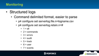 11	
  
Monitoring
•  Structured logs
•  Command delimited format, easier to parse
•  p4 configure set serverlog.file.n=logname.csv
•  p4 configure set serverlog.retain.n=#
•  1 = all
•  2 = commands
•  3 = errors
•  4 = audit
•  5 = track
•  6 = user
•  7 = events
 