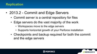 14	
  
Replication
•  2013.2 - Commit and Edge Servers
•  Commit server is a central repository for files
•  Edge servers do the vast majority of the work
•  Workspaces move to the edge servers
•  Supports horizontal growth of your Perforce installation
•  Checkpoints and backup required for both the commit
and the edge servers
 