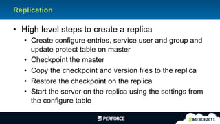 15	
  
Replication
•  High level steps to create a replica
•  Create configure entries, service user and group and
update protect table on master
•  Checkpoint the master
•  Copy the checkpoint and version files to the replica
•  Restore the checkpoint on the replica
•  Start the server on the replica using the settings from
the configure table
 