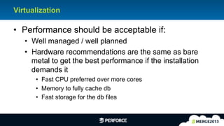 3	
  
Virtualization
•  Performance should be acceptable if:
•  Well managed / well planned
•  Hardware recommendations are the same as bare
metal to get the best performance if the installation
demands it
•  Fast CPU preferred over more cores
•  Memory to fully cache db
•  Fast storage for the db files
 
