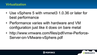 4	
  
Virtualization
•  Use vSphere 5 with vmxnet3 1.0.36 or later for
best performance
•  Performance varies with hardware and VM
configuration just like it does on bare metal
•  http://www.vmware.com/files/pdf/vmw-Perforce-
Server-on-VMware-vSphere.pdf
 