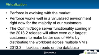 5	
  
Virtualization
•  Perforce is evolving with the market
•  Perforce works well in a virtualized environment
right now for the majority of our customers
•  The Commit/Edge server functionality coming in
the 2013.2 release will allow even our largest
customers to make better use of VM’s by
distributing the workload across multiple VM’s
•  2013.3 – lockless reads on the database
 