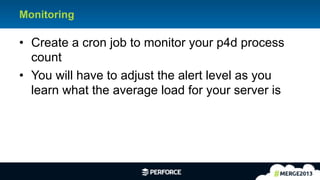 8	
  
Monitoring
•  Create a cron job to monitor your p4d process
count
•  You will have to adjust the alert level as you
learn what the average load for your server is
 