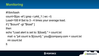 9	
  
Monitoring
#!/bin/bash
count=$(ps -ef | grep -i p4d_1 | wc –l)
Load=100 # Set to 3 - 4 times your average load.
if [ "$count" -gt "$load" ]
then
echo "Load alert is set to: ${load}." > count.txt
mail -s "p4 count is ${count}.” you@company.com < count.txt
rm count.txt
fi
 