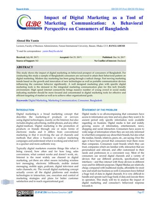 Research Article ISSN 2313-4747 (Print); ISSN 2313-4755 (Online)
CC-BY-NC 2014, Asian Business Consortium | AJTP Page 117
Impact of Digital Marketing as a Tool of
Marketing Communication: A Behavioral
Perspective on Consumers of Bangladesh
Ahmad Bin Yamin
Lecturer, Faculty of Business Administration, Fareast International University, Banani, Dhaka-1213, BANGLADESH
*
E-mail for correspondence: yamin.fba@fiu.edu.bd
Received: July 08, 2017; Accepted: Oct 25, 2017; Published: Dec 16, 2017
Source of Support: Nil No Conflict of Interest: Declared
ABSTRACT
This study shows the impact of digital marketing on behavioral prospect of consumers of Bangladesh. For
conducting this study a sample of Bangladeshi consumers are surveyed to attain their behavioral pattern on
digital marketing. Modern day marketing has been going through a radical change. Fast moving marketing
trends based on the growth and innovation of new technologies as well as portable communication devices
influencing the customer behavior significantly. A well designed marketing plan with specific digital
marketing tools is the demand in the integrated marketing communication plan for this tech friendly
environment. High speed internet connectivity brings massive number of young crowd in social media
indicating marketer should be more focused and concentrated in digital marketing tools for effective and
efficient targeting of market as well as to achieve other organizational goals.
Keywords: Digital Marketing, Marketing Communication, Consumer, Bangladesh
INTRODUCTION
Digital marketing is a broad marketing concept that
describes the marketing of products or services
using digital technologies, mainly on the Internet, but also
includes display advertising, mobile phones, and any other
digital medium. Digital marketing is the promotion of
products or brands through one or more forms of
electronic media and it differs from conventional
marketing in that it involving the use of channels and
methods that allow a business to analyze marketing
campaigns and understand what is working and what isn’t
in a quicker and more authentic way.
Typically digital marketers examine things like what is
being viewed, how often and for how long, sales
conversions, what content works and doesn’t work, etc.
Internet is the most widely use channel in digital
marketing, yet there are other means including wireless
text messaging, electronic billboards, mobile instant
messaging, mobile apps, podcasts, digital television and
radio channels, etc. The overall digital marketing concept
actually covers all the digital platforms and modern
technologies in interaction, use, execution and control of
marketing strategies and plans for better customer
satisfaction and to reach organizational goal.
STATEMENT OF THE PROBLEM
Digital media is so all-encompassing that consumers have
access to information any time and any place they want it. In
ancient period only specific information were available
regarding on business. Digital media is fast and widely
growing source of information, entertainment, news,
shopping and social interaction. Consumers have access to
wide range of information where they are not only informed
to what their companies say about their brands, but also what
the medias, friends, relatives, peers, etc., are saying. Over the
ages it have been proved that consumers trust them more
than companies. Consumers want brands which they can
trust, companies which are familiar with, interaction that are
personalized and relevant, and offer customized to their
needs and preferences in a convenient way. Most of the
consumers use several digital channels and a variety of
devices that use different protocols, specifications and
interfaces – and they interact with those devices in different
ways and for different purposes. Digital Medias are relatively
cheap, compared with traditional media, affordable for most
new and small size business as well. Consumers leave behind
a huge trail of data in digital channels. It is very difficult to
handle and operate such huge bank of data and execute them
in operation. This study will try to analyze the impact of
digital marketing and consumer’s behavioral response
towards it.
 