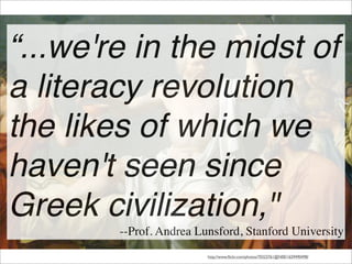 “...we're in the midst of
a literacy revolution
the likes of which we
haven't seen since
Greek civilization,"
--Prof. Andrea Lunsford, Stanford University
http://www.ﬂickr.com/photos/70323761@N00/1659490498/
 