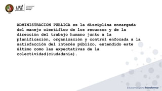 ADMINISTRACION PUBLICA es la disciplina encargada
del manejo científico de los recursos y de la
dirección del trabajo humano junto a la
planificación, organización y control enfocada a la
satisfacción del interés público, entendido este
último como las expectativas de la
colectividad(ciudadanía).
 